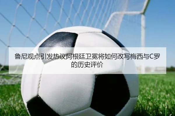 鲁尼观点引发热议阿根廷卫冕将如何改写梅西与C罗的历史评价